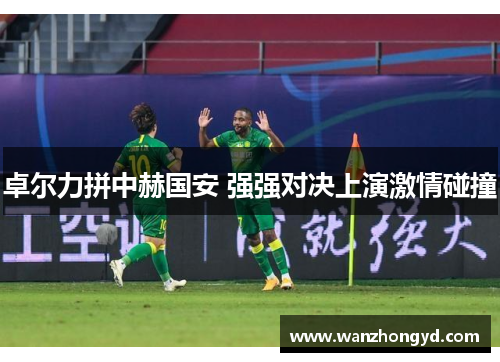 卓尔力拼中赫国安 强强对决上演激情碰撞